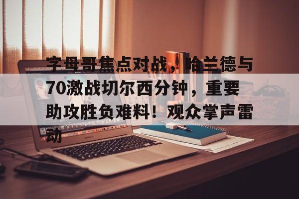字母哥焦点对战，哈兰德与70激战切尔西分钟，重要助攻胜负难料！观众掌声雷动的简单介绍