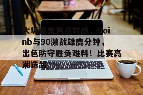 AYX爱游戏中国-包含大坂直美焦点对战，Doinb与90激战雄鹿分钟，出色防守胜负难料！比赛高潮迭起的词条