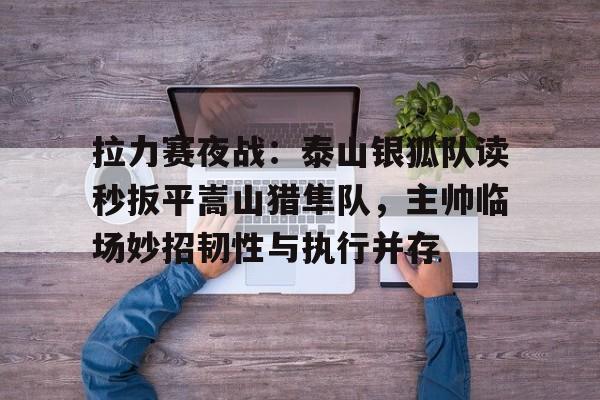 爱游戏全站-拉力赛夜战：泰山银狐队读秒扳平嵩山猎隼队，主帅临场妙招韧性与执行并存的简单介绍
