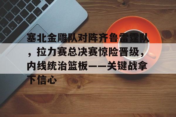 爱游戏全站-包含塞北金雕队对阵齐鲁雷霆队，拉力赛总决赛惊险晋级，内线统治篮板——关键战拿下信心的词条