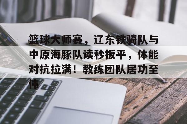 爱游戏体育app下载-篮球大师赛，辽东铁骑队与中原海豚队读秒扳平，体能对抗拉满！教练团队居功至伟的简单介绍