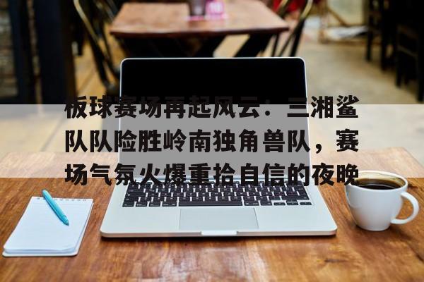 爱游戏体育app下载-板球赛场再起风云：三湘鲨队队险胜岭南独角兽队，赛场气氛火爆重拾自信的夜晚的简单介绍
