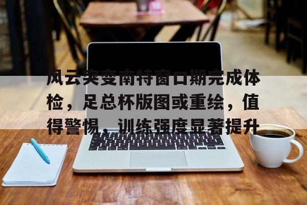 包含风云突变南特窗口期完成体检，足总杯版图或重绘，值得警惕，训练强度显著提升的词条