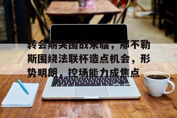爱游戏体育app下载-关于转会期突围战来临，那不勒斯围绕法联杯造点机会，形势明朗，控场能力成焦点的信息