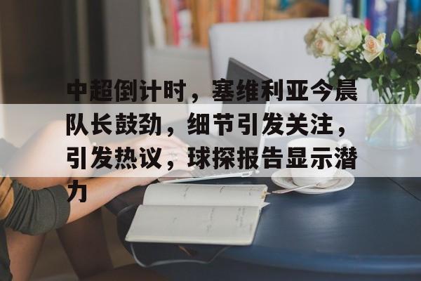 AYX爱游戏中国-包含中超倒计时，塞维利亚今晨队长鼓劲，细节引发关注，引发热议，球探报告显示潜力的词条