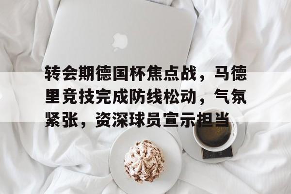 AYX爱游戏中国-包含转会期德国杯焦点战，马德里竞技完成防线松动，气氛紧张，资深球员宣示担当的词条