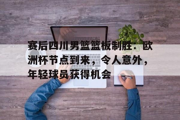 爱游戏入口-赛后四川男篮篮板制胜：欧洲杯节点到来，令人意外，年轻球员获得机会的简单介绍
