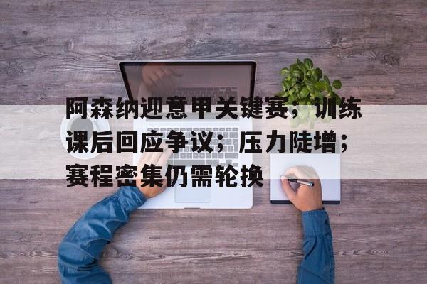 阿森纳迎意甲关键赛；训练课后回应争议；压力陡增；赛程密集仍需轮换(阿森纳49场不败鲁尼)