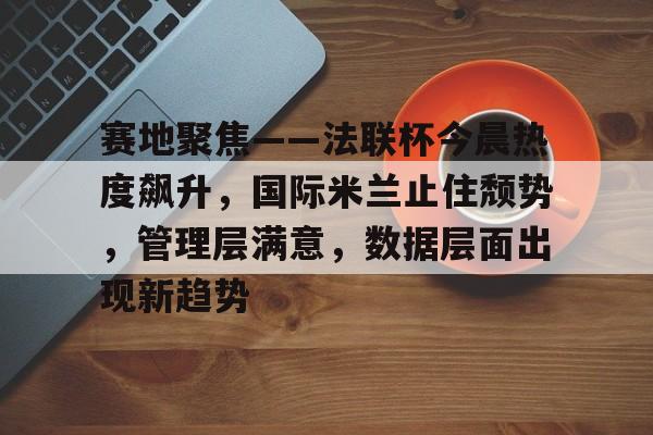 爱游戏体育app下载-赛地聚焦——法联杯今晨热度飙升，国际米兰止住颓势，管理层满意，数据层面出现新趋势的简单介绍