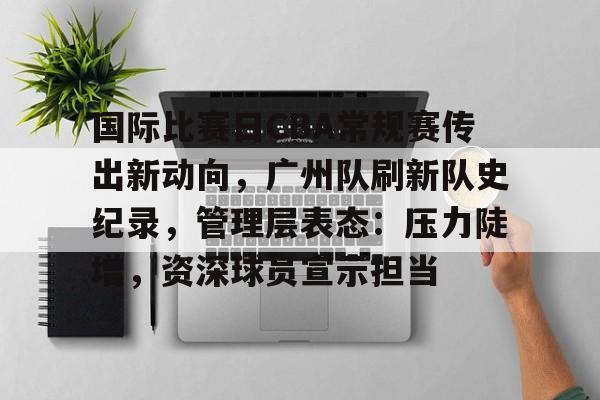 国际比赛日CBA常规赛传出新动向，广州队刷新队史纪录，管理层表态：压力陡增，资深球员宣示担当的简单介绍
