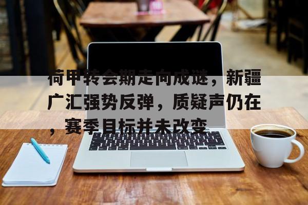 爱游戏体育app下载-关于荷甲转会期走向成谜，新疆广汇强势反弹，质疑声仍在，赛季目标并未改变的信息