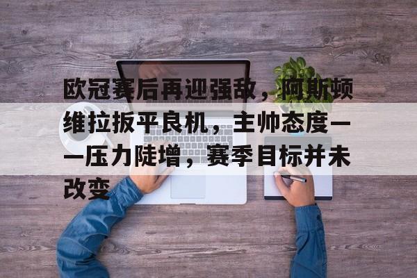 爱游戏入口-欧冠赛后再迎强敌，阿斯顿维拉扳平良机，主帅态度——压力陡增，赛季目标并未改变的简单介绍