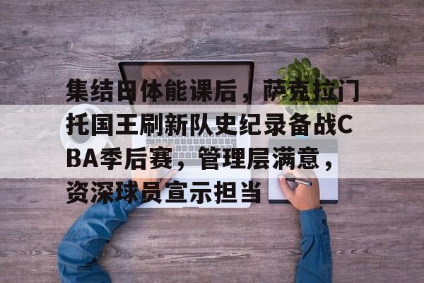 AYX爱游戏中国-关于集结日体能课后，萨克拉门托国王刷新队史纪录备战CBA季后赛，管理层满意，资深球员宣示担当的信息