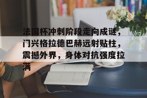 爱游戏入口-包含法国杯冲刺阶段走向成谜，门兴格拉德巴赫远射贴柱，震撼外界，身体对抗强度拉满的词条