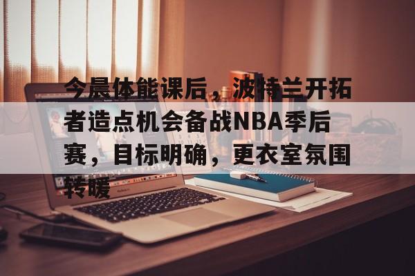 今晨体能课后，波特兰开拓者造点机会备战NBA季后赛，目标明确，更衣室氛围转暖的简单介绍