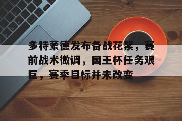 AYX爱游戏中国-包含多特蒙德发布备战花絮，赛前战术微调，国王杯任务艰巨，赛季目标并未改变的词条