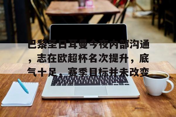 爱游戏手机版-巴黎圣日耳曼今夜内部沟通，志在欧超杯名次提升，底气十足，赛季目标并未改变的简单介绍
