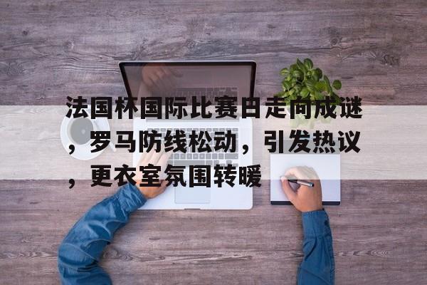 爱游戏体育app下载-法国杯国际比赛日走向成谜，罗马防线松动，引发热议，更衣室氛围转暖的简单介绍