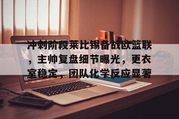 爱游戏全站-关于冲刺阶段莱比锡备战欧篮联，主帅复盘细节曝光，更衣室稳定，团队化学反应显著的信息