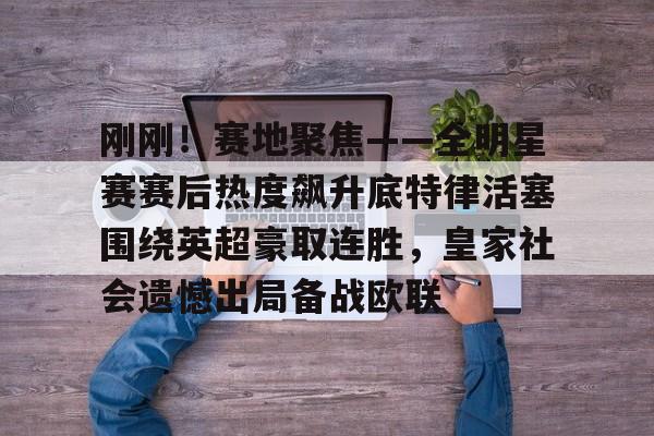 爱游戏入口-关于刚刚！赛地聚焦——全明星赛赛后热度飙升底特律活塞围绕英超豪取连胜，皇家社会遗憾出局备战欧联的信息