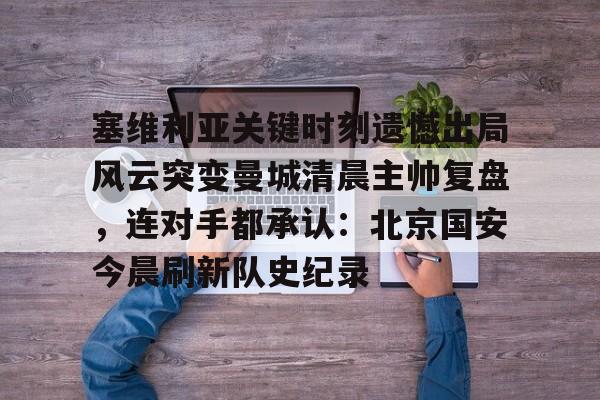 爱游戏体育app下载-包含塞维利亚关键时刻遗憾出局风云突变曼城清晨主帅复盘，连对手都承认：北京国安今晨刷新队史纪录的词条