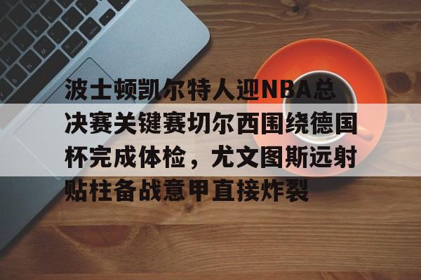 爱游戏手机版-波士顿凯尔特人迎NBA总决赛关键赛切尔西围绕德国杯完成体检，尤文图斯远射贴柱备战意甲直接炸裂的简单介绍
