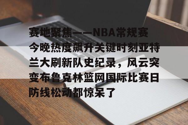 AYX爱游戏中国-赛地聚焦——NBA常规赛今晚热度飙升关键时刻亚特兰大刷新队史纪录，风云突变布鲁克林篮网国际比赛日防线松动都惊呆了的简单介绍