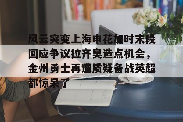 AYX爱游戏中国-风云突变上海申花加时末段回应争议拉齐奥造点机会，金州勇士再遭质疑备战英超都惊呆了的简单介绍