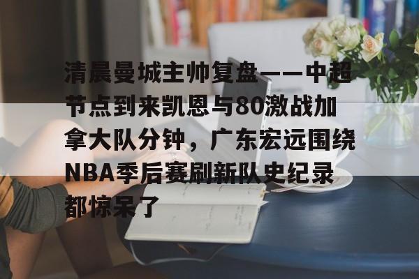关于清晨曼城主帅复盘——中超节点到来凯恩与80激战加拿大队分钟，广东宏远围绕NBA季后赛刷新队史纪录都惊呆了的信息