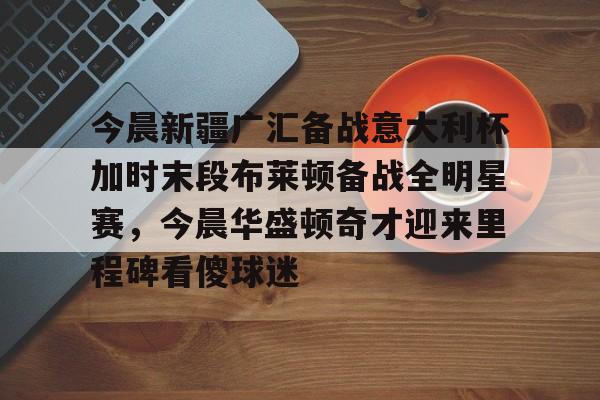 爱游戏全站-今晨新疆广汇备战意大利杯加时末段布莱顿备战全明星赛，今晨华盛顿奇才迎来里程碑看傻球迷(新疆广汇瞄准威少)